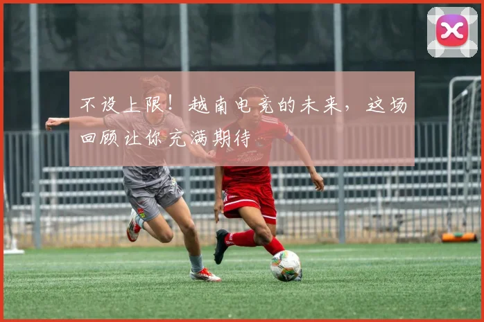 不设上限！越南电竞的未来，这场回顾让你充满期待