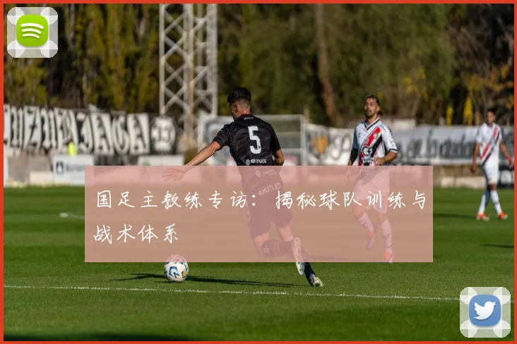 国足主教练专访：揭秘球队训练与战术体系