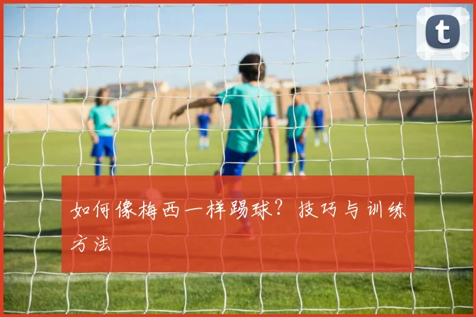 如何像梅西一样踢球？技巧与训练方法