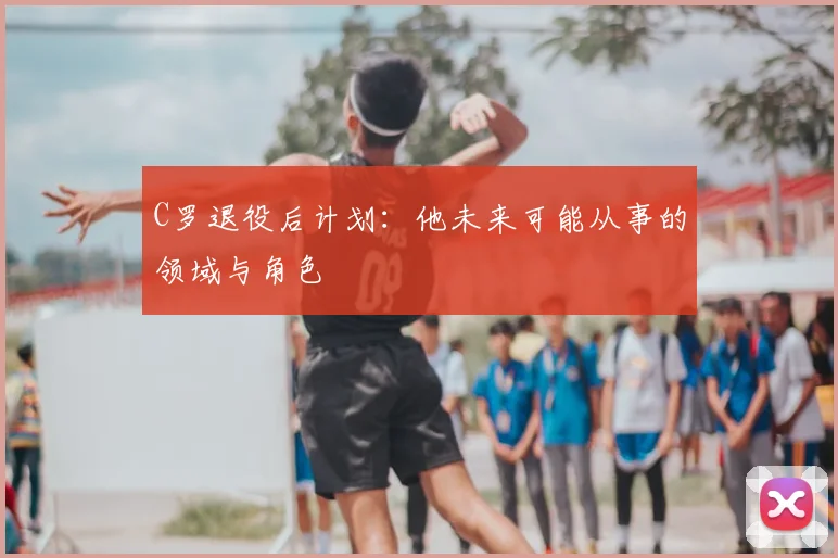 C罗退役后计划：他未来可能从事的领域与角色