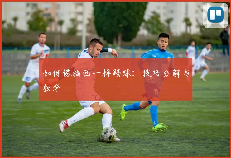 如何像梅西一样踢球:技巧分解与教学