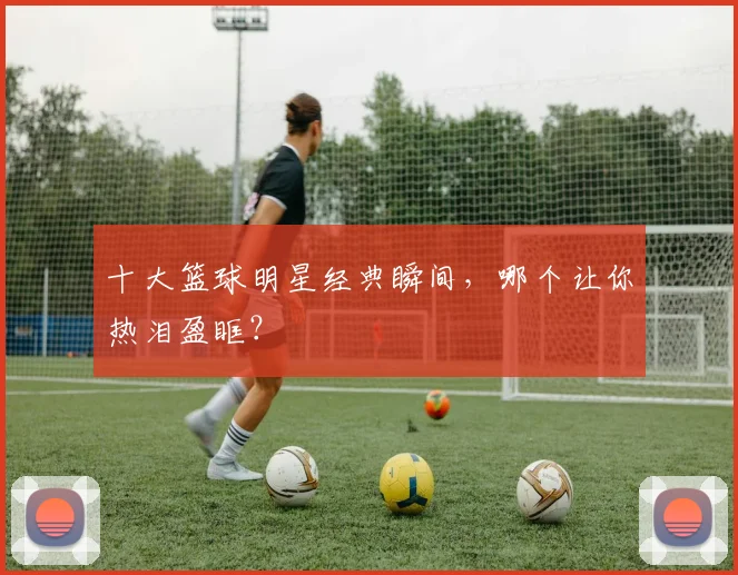 十大篮球明星经典瞬间，哪个让你热泪盈眶？