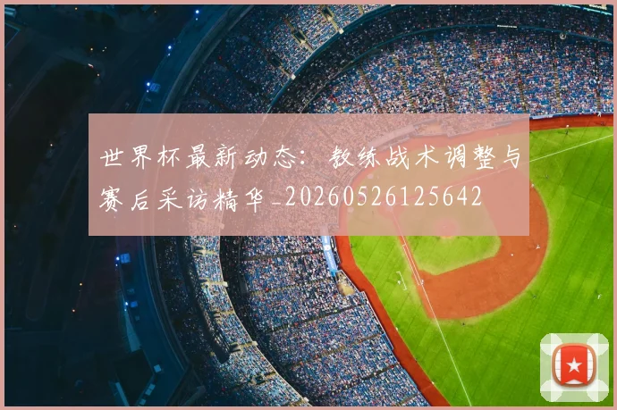 世界杯最新动态：教练战术调整与赛后采访精华_20260526125642