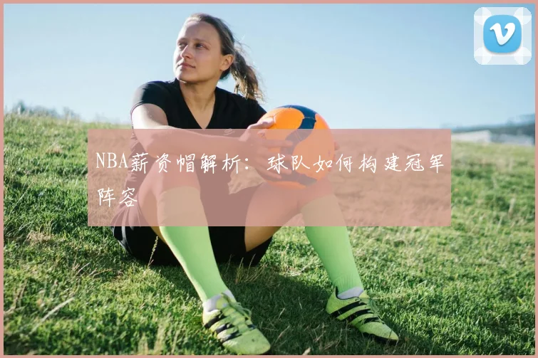 NBA薪资帽解析:球队如何构建冠军阵容
