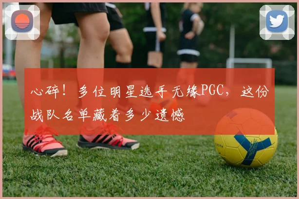 心碎！多位明星选手无缘PGC，这份战队名单藏着多少遗憾