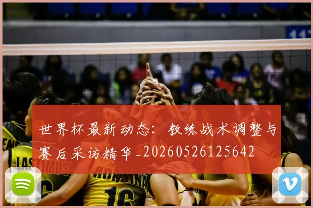 世界杯最新动态:教练战术调整与赛后采访精华_20260526125642