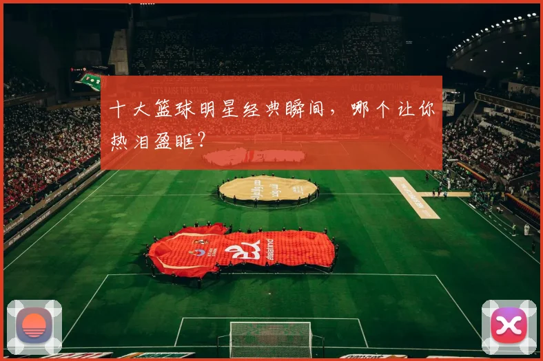 十大篮球明星经典瞬间，哪个让你热泪盈眶？